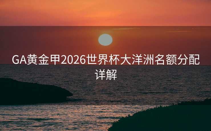 GA黄金甲2026世界杯大洋洲名额分配详解 GA黄金甲2026世界杯大洋洲名额分配详解
